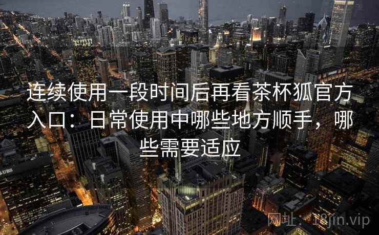连续使用一段时间后再看茶杯狐官方入口：日常使用中哪些地方顺手，哪些需要适应-第2张图片