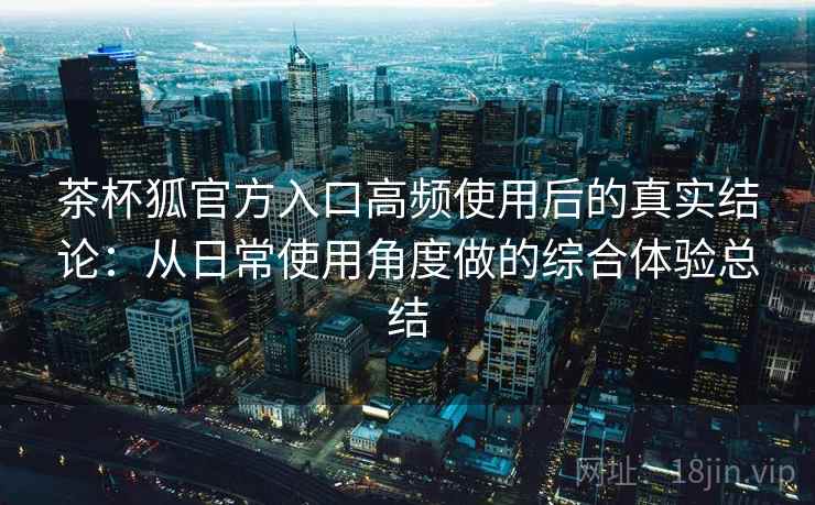 茶杯狐官方入口高频使用后的真实结论:从日常使用角度做的综合体验总结-第1张图片 茶杯狐官方入口高频使用后的真实结论:从日常使用角度做的综合体验总结-第1张图片