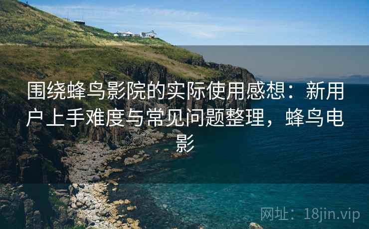 围绕蜂鸟影院的实际使用感想：新用户上手难度与常见问题整理，蜂鸟电影-第2张图片