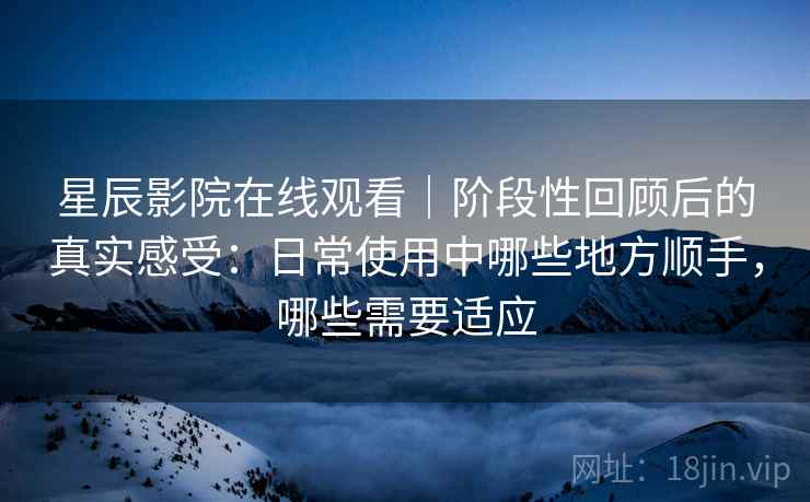 星辰影院在线观看｜阶段性回顾后的真实感受：日常使用中哪些地方顺手，哪些需要适应-第1张图片