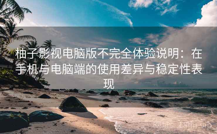 柚子影视电脑版不完全体验说明：在手机与电脑端的使用差异与稳定性表现-第1张图片