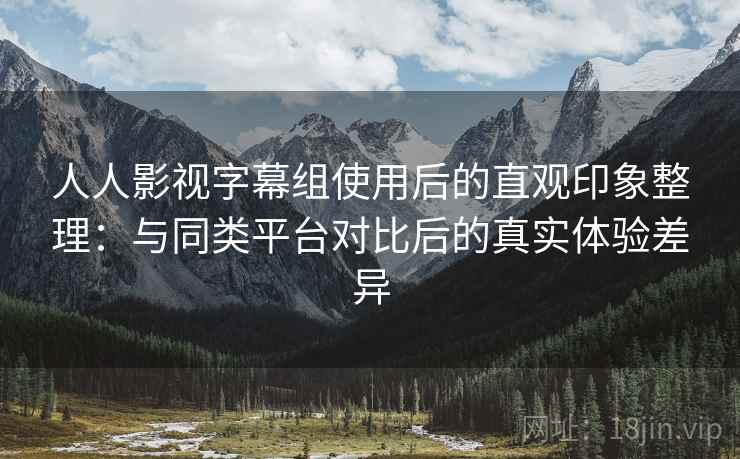 人人影视字幕组使用后的直观印象整理：与同类平台对比后的真实体验差异-第1张图片