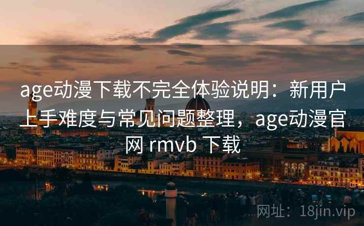 age动漫下载不完全体验说明：新用户上手难度与常见问题整理，age动漫官网 rmvb 下载-第1张图片