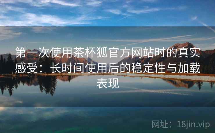第一次使用茶杯狐官方网站时的真实感受：长时间使用后的稳定性与加载表现-第2张图片