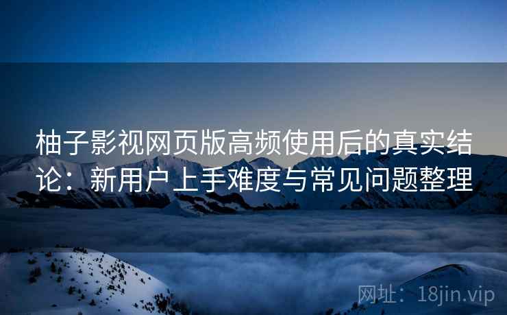 柚子影视网页版高频使用后的真实结论：新用户上手难度与常见问题整理-第1张图片