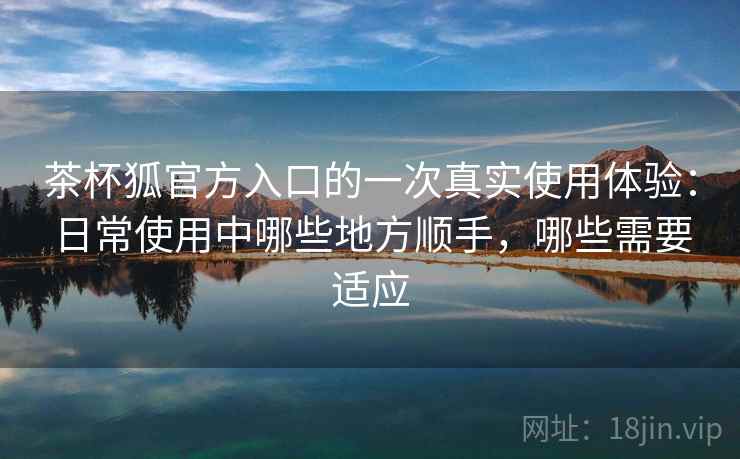 茶杯狐官方入口的一次真实使用体验:日常使用中哪些地方顺手,哪些需要适应-第1张图片 茶杯狐官方入口的一次真实使用体验:日常使用中哪些地方顺手,哪些需要适应-第1张图片