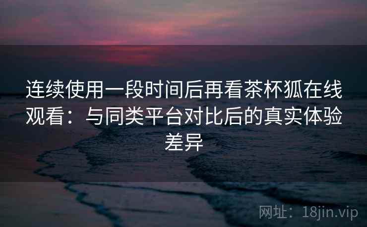 连续使用一段时间后再看茶杯狐在线观看：与同类平台对比后的真实体验差异-第1张图片