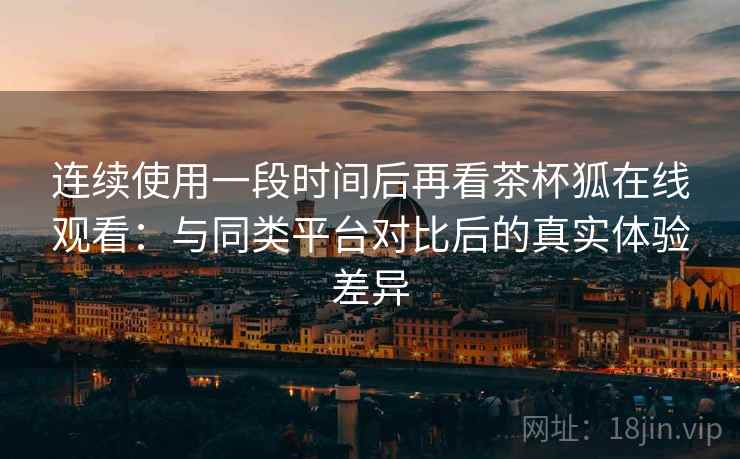 连续使用一段时间后再看茶杯狐在线观看：与同类平台对比后的真实体验差异-第2张图片