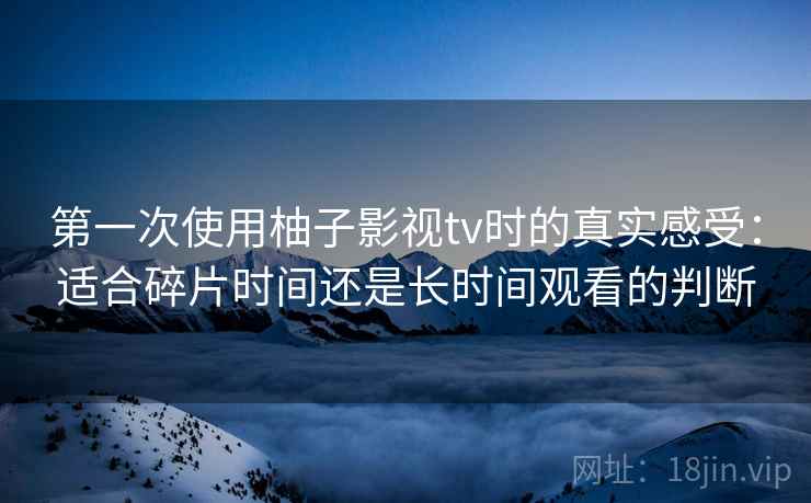 第一次使用柚子影视tv时的真实感受：适合碎片时间还是长时间观看的判断-第1张图片