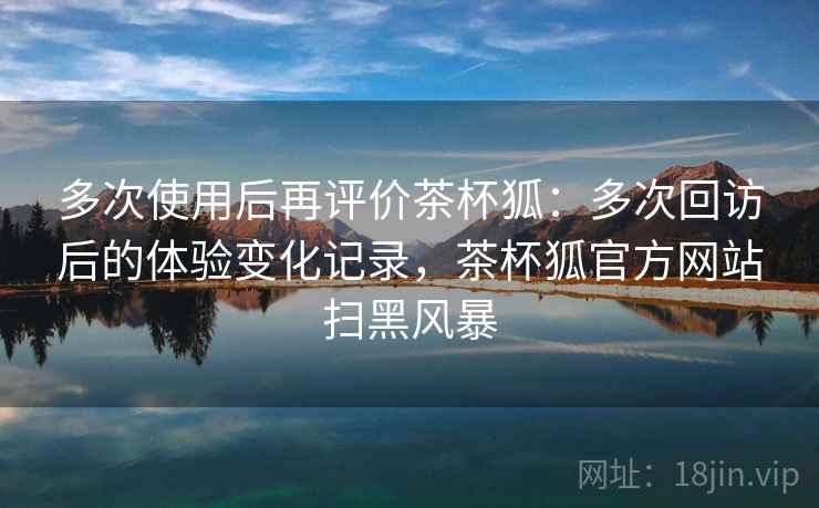 多次使用后再评价茶杯狐：多次回访后的体验变化记录，茶杯狐官方网站扫黑风暴-第1张图片