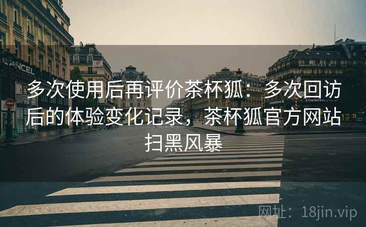 多次使用后再评价茶杯狐：多次回访后的体验变化记录，茶杯狐官方网站扫黑风暴-第2张图片