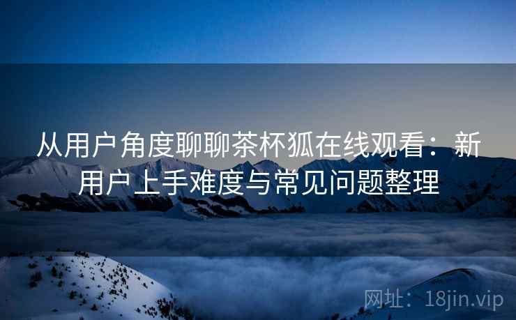 从用户角度聊聊茶杯狐在线观看:新用户上手难度与常见问题整理-第2张图片 从用户角度聊聊茶杯狐在线观看:新用户上手难度与常见问题整理-第2张图片