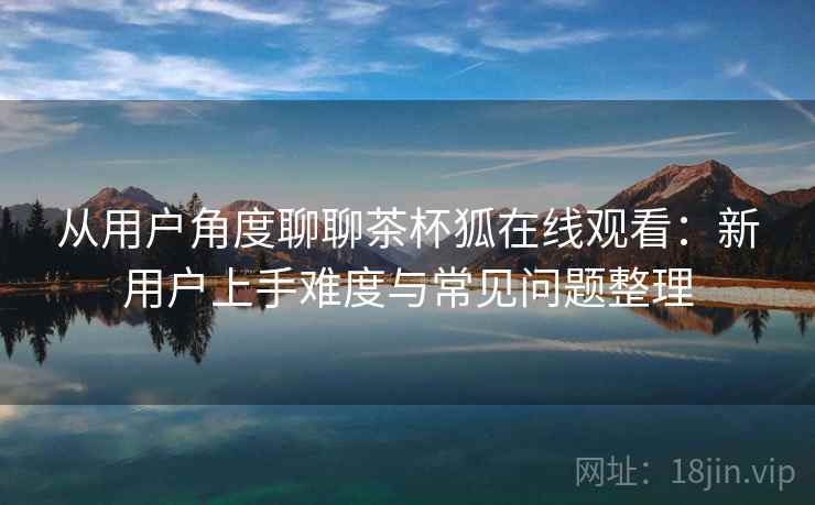 从用户角度聊聊茶杯狐在线观看:新用户上手难度与常见问题整理-第1张图片 从用户角度聊聊茶杯狐在线观看:新用户上手难度与常见问题整理-第1张图片